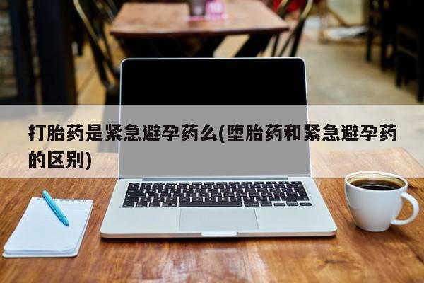 网上购买打胎药联系方式打胎药是紧急避孕药么(堕胎药和紧急避孕药的区别)