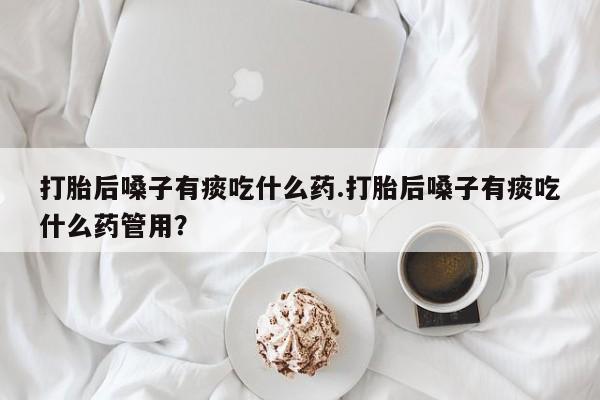 网上购买打胎药联系方式打胎后嗓子有痰吃什么药.打胎后嗓子有痰吃什么药管用？
