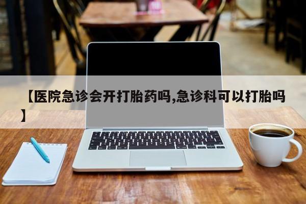 网上购买打胎药联系方式【医院急诊会开打胎药吗,急诊科可以打胎吗】