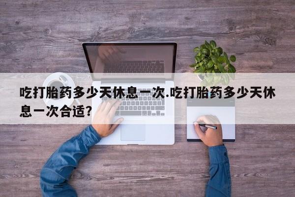 网上购买打胎药联系方式吃打胎药多少天休息一次.吃打胎药多少天休息一次合适？