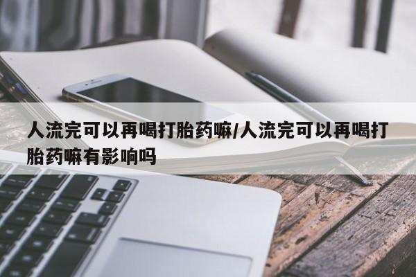 网上购买打胎药联系方式人流完可以再喝打胎药嘛/人流完可以再喝打胎药嘛有影响吗