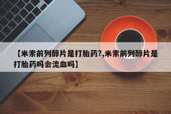 网上购买打胎药联系方式【米索前列醇片是打胎药?,米索前列醇片是打胎药吗会流血吗】
