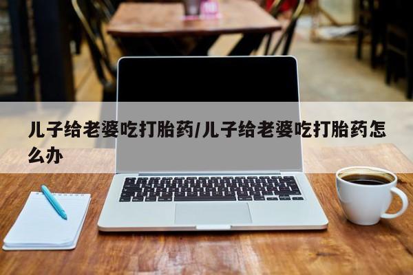 网上购买打胎药联系方式儿子给老婆吃打胎药/儿子给老婆吃打胎药怎么办