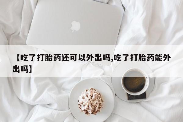 网上购买打胎药联系方式【吃了打胎药还可以外出吗,吃了打胎药能外出吗】