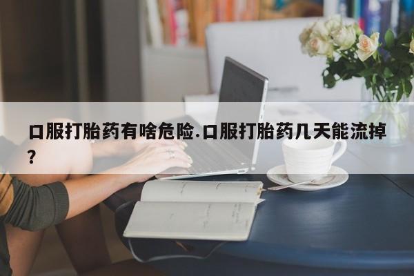 网上购买打胎药联系方式口服打胎药有啥危险.口服打胎药几天能流掉？