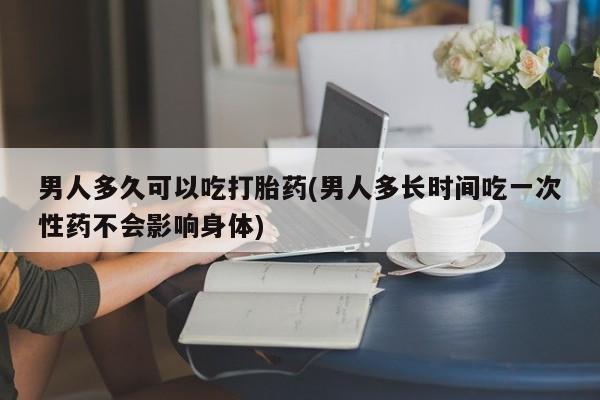 网上购买打胎药联系方式男人多久可以吃打胎药(男人多长时间吃一次性药不会影响身体)