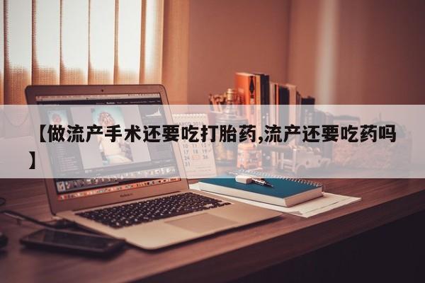 网上购买打胎药联系方式【做流产手术还要吃打胎药,流产还要吃药吗】