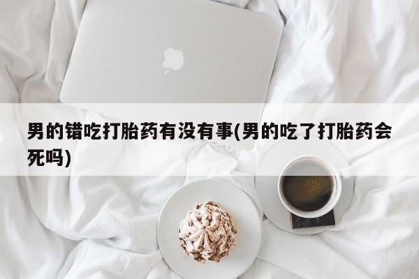 网上购买打胎药联系方式男的错吃打胎药有没有事(男的吃了打胎药会死吗)