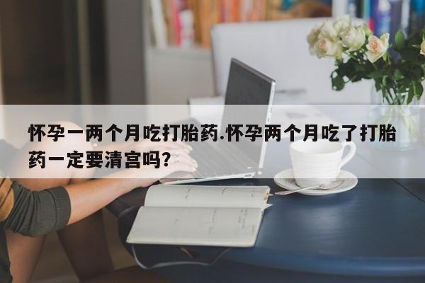 网上购买打胎药联系方式怀孕一两个月吃打胎药.怀孕两个月吃了打胎药一定要清宫吗？