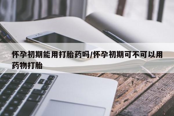 网上购买打胎药联系方式怀孕初期能用打胎药吗/怀孕初期可不可以用药物打胎