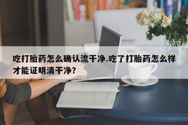 网上购买打胎药联系方式吃打胎药怎么确认流干净.吃了打胎药怎么样才能证明清干净？