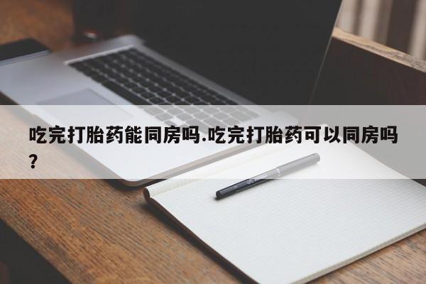 网上购买打胎药联系方式吃完打胎药能同房吗.吃完打胎药可以同房吗？