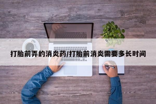 网上购买打胎药联系方式打胎前弄的消炎药/打胎前消炎需要多长时间
