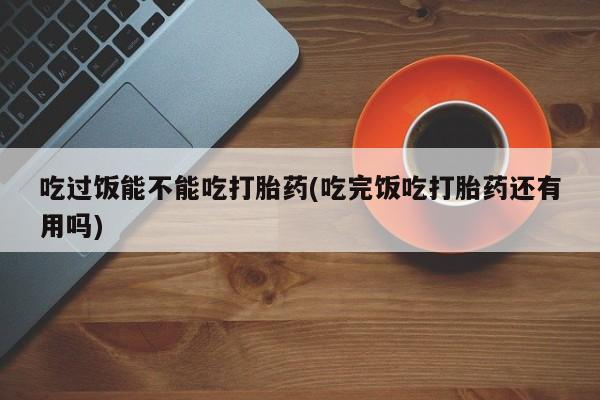 网上购买打胎药联系方式吃过饭能不能吃打胎药(吃完饭吃打胎药还有用吗)