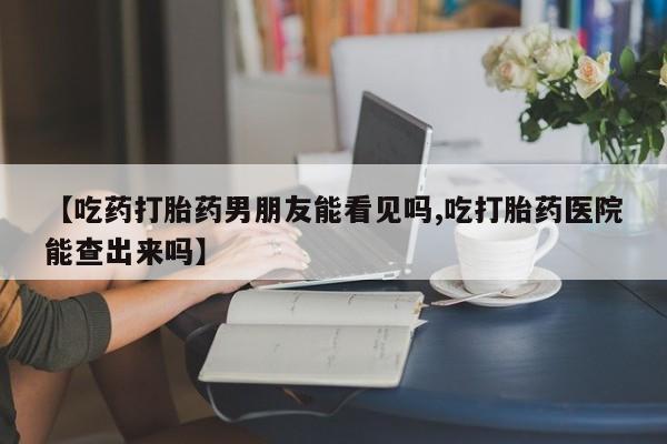网上购买打胎药联系方式【吃药打胎药男朋友能看见吗,吃打胎药医院能查出来吗】