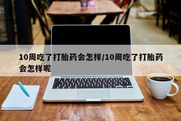 网上购买打胎药联系方式10周吃了打胎药会怎样/10周吃了打胎药会怎样呢