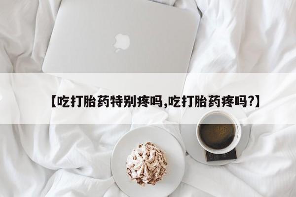 网上购买打胎药联系方式【吃打胎药特别疼吗,吃打胎药疼吗?】