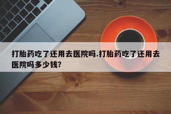 网上购买打胎药联系方式打胎药吃了还用去医院吗.打胎药吃了还用去医院吗多少钱？