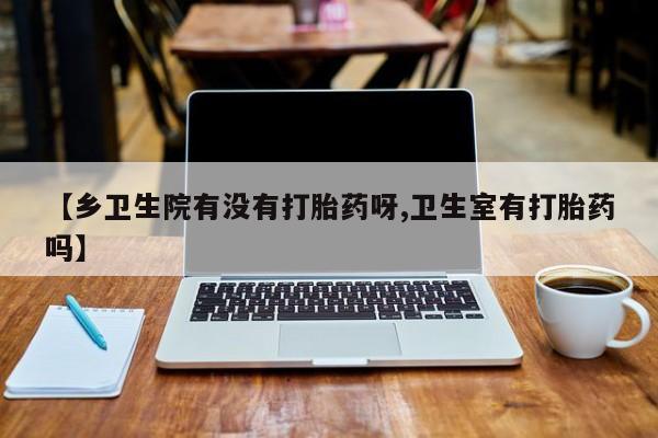 网上购买打胎药联系方式【乡卫生院有没有打胎药呀,卫生室有打胎药吗】