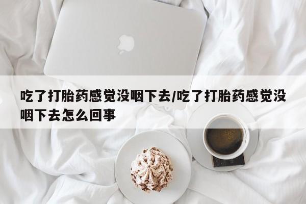 网上购买打胎药联系方式吃了打胎药感觉没咽下去/吃了打胎药感觉没咽下去怎么回事