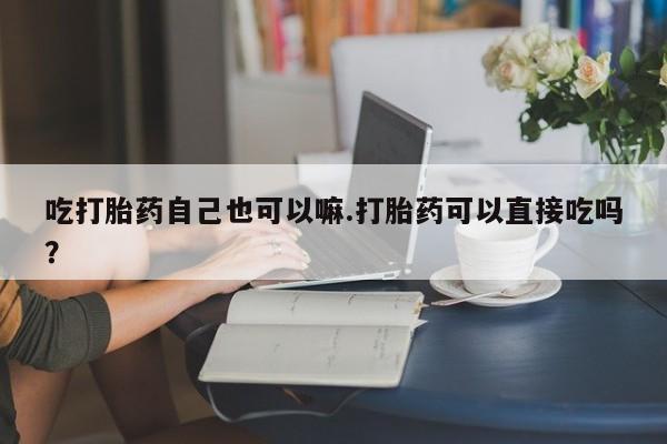 网上购买打胎药联系方式吃打胎药自己也可以嘛.打胎药可以直接吃吗？