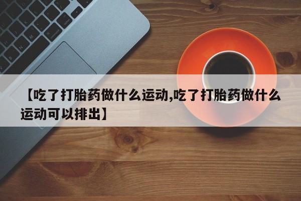 网上购买打胎药联系方式【吃了打胎药做什么运动,吃了打胎药做什么运动可以排出】