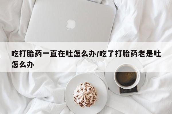 网上购买打胎药联系方式吃打胎药一直在吐怎么办/吃了打胎药老是吐怎么办