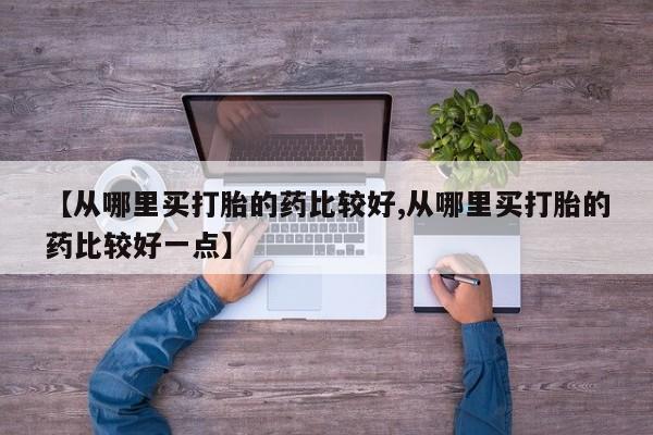 网上购买打胎药联系方式【从哪里买打胎的药比较好,从哪里买打胎的药比较好一点】