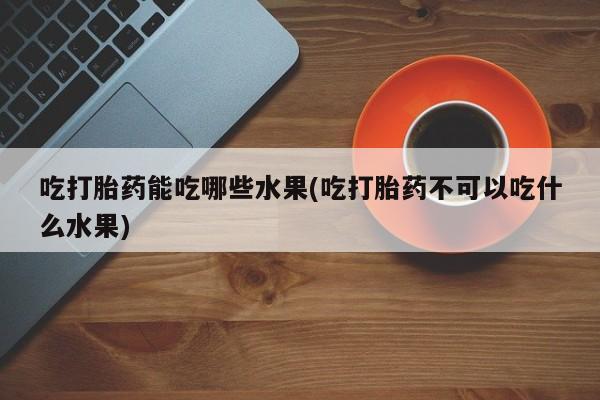 网上购买打胎药联系方式吃打胎药能吃哪些水果(吃打胎药不可以吃什么水果)