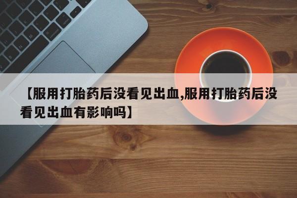 网上购买打胎药联系方式【服用打胎药后没看见出血,服用打胎药后没看见出血有影响吗】