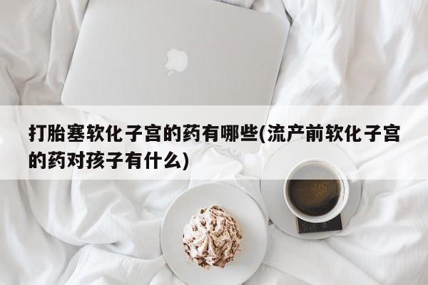 网上购买打胎药联系方式打胎塞软化子宫的药有哪些(流产前软化子宫的药对孩子有什么)