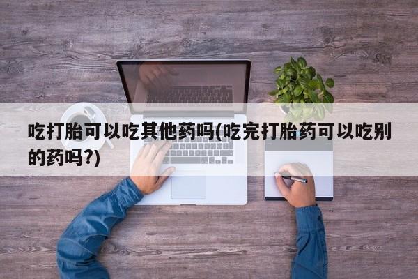 网上购买打胎药联系方式吃打胎可以吃其他药吗(吃完打胎药可以吃别的药吗?)