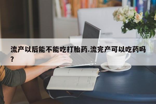 网上购买打胎药联系方式流产以后能不能吃打胎药.流完产可以吃药吗？