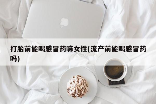 网上购买打胎药联系方式打胎前能喝感冒药嘛女性(流产前能喝感冒药吗)