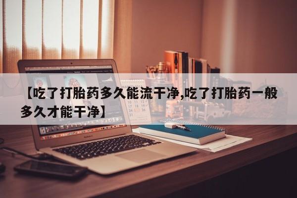 网上购买打胎药联系方式【吃了打胎药多久能流干净,吃了打胎药一般多久才能干净】