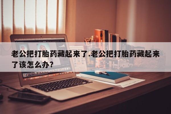 网上购买打胎药联系方式老公把打胎药藏起来了.老公把打胎药藏起来了该怎么办？